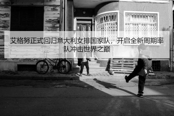 艾格努正式回归意大利女排国家队，开启全新周期率队冲击世界之巅